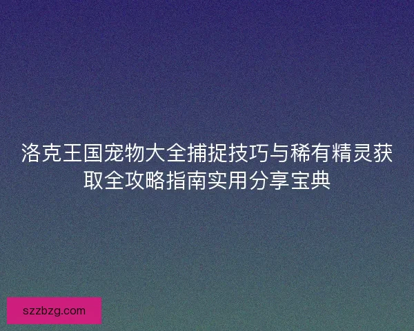 洛克王国宠物大全捕捉技巧与稀有精灵获取全攻略指南实用分享宝典