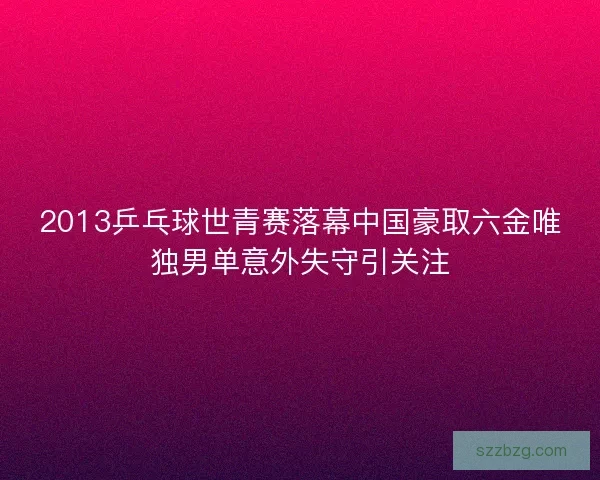 2013乒乓球世青赛落幕中国豪取六金唯独男单意外失守引关注
