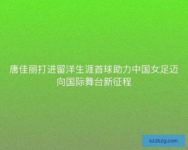 唐佳丽打进留洋生涯首球助力中国女足迈向国际舞台新征程