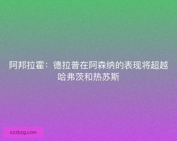 阿邦拉霍：德拉普在阿森纳的表现将超越哈弗茨和热苏斯