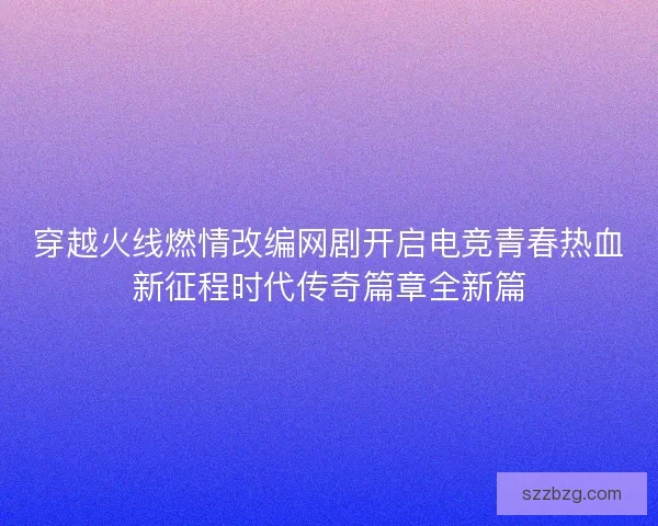 穿越火线燃情改编网剧开启电竞青春热血新征程时代传奇篇章全新篇