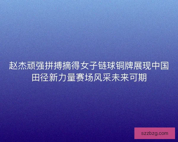 赵杰顽强拼搏摘得女子链球铜牌展现中国田径新力量赛场风采未来可期