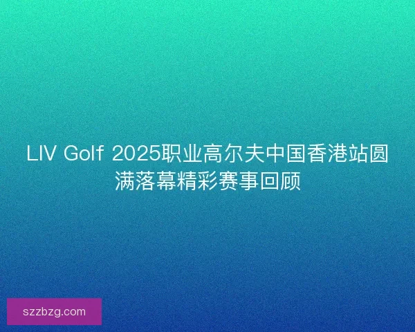 LIV Golf 2025职业高尔夫中国香港站圆满落幕精彩赛事回顾
