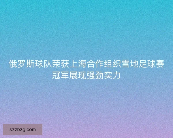 俄罗斯球队荣获上海合作组织雪地足球赛冠军展现强劲实力