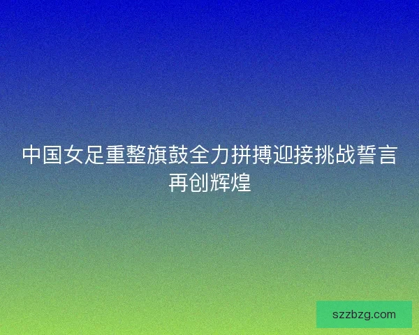 中国女足重整旗鼓全力拼搏迎接挑战誓言再创辉煌