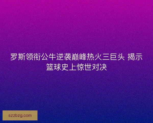 罗斯领衔公牛逆袭巅峰热火三巨头 揭示篮球史上惊世对决