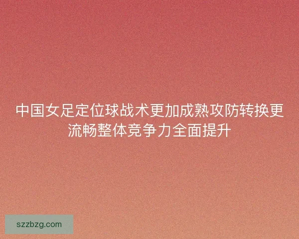 中国女足定位球战术更加成熟攻防转换更流畅整体竞争力全面提升 中国女足定位球战术更加成熟攻防转换更流畅整体竞争力全面提升